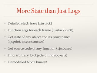 More State than Just Logs
❖ Detailed stack trace (::jsstack)
❖ Function args for each frame (::jsstack -vn0)
❖ Get state of any object and its provenance
(::jsprint, ::jsconstructor)
❖ Get source code of any function (::jssource)
❖ Find arbitrary JS objects (::ﬁndjsobjects)
❖ Unmodiﬁed Node binary!
 