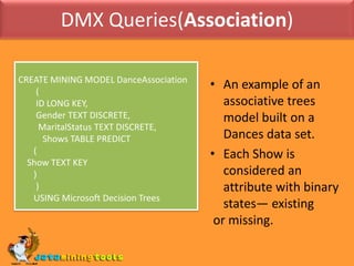 DMX Queries(Association)CREATE MINING MODEL DanceAssociation        (        ID LONG KEY,        Gender TEXT DISCRETE,         MaritalStatus TEXT DISCRETE,           Shows TABLE PREDICT       (    Show TEXT KEY       )        )       USING Microsoft Decision TreesAn example of an associative trees model built on a Dances data set. 