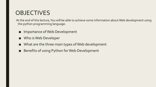 OBJECTIVES
At the end of this lecture,You will be able to achieve some information about Web development using
the python programming language.
■ Importance ofWeb Development
■ Who is Web Developer
■ What are the three main types ofWeb development
■ Benefits of using Python forWeb Development
 