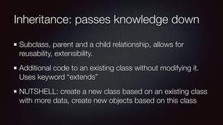 Inheritance: passes knowledge down
Subclass, parent and a child relationship, allows for
reusability, extensibility.
Additional code to an existing class without modifying it.
Uses keyword “extends”
NUTSHELL: create a new class based on an existing class
with more data, create new objects based on this class
 
