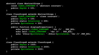 abstract class AbstractScope { 
const CLASS_CONSTANT = 'abstract constant'; 
public $myvar = 101; 
}
class ClassScopeA extends AbstractScope { 
const CLASS_CONSTANT = 'class constant'; 
public $myvar = 100; 
public static $staticvar = 200; 
private $privatevar = 300;
public function displayProperties() { 
echo parent::CLASS_CONSTANT . '<br />' . PHP_EOL; 
echo self::CLASS_CONSTANT . '<br />' . PHP_EOL; 
echo '$this->privatevar: '.$this->privatevar.'<br />'.PHP_EOL; 
} 
}
class ClassScopeB extends ClassScopeA { 
public $myvar = 1000; 
public static $staticvar = 2000; 
private $privatevar = 3000; 
}
 