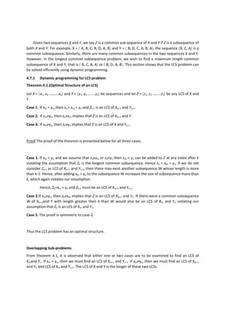 Given two sequences X and Y, we say Z is a common sub sequence of X and Y if Z is a subsequence of
both X and Y. For example, X = 〈 A, B, C, B, D, A, B〉 and Y = 〈 B, D, C, A, B, A〉, the sequence 〈B, C, A〉 is a
common subsequence. Similarly, there are many common subsequences in the two sequences X and Y.
However, in the longest common subsequence problem, we wish to find a maximum length common
subsequence of X and Y, that is 〈 B, C, B, A〉 or 〈 B, D, A, B〉. This section shows that the LCS problem can
be solved efficiently using dynamic programming.
4.7.1 Dynamic programming for LCS problem
Theorem.4.1.(Optimal Structure of an LCS)
Let X = 〈x1, x2 ……….xn〉 and Y = 〈y1, y2………yn〉 be sequences and let Z = 〈z1, z2 ………zn〉 be any LCS of X and
Y.
Case 1. If xm = yn, then zk = xm = yn and Zk-1 is an LCS of Xm-1 and Yn-1.
Case 2. If xm≠yn, then zk≠xm implies that Z is an LCS of Xm-1 and Y.
Case 3. If xm≠yn, then zk≠yn implies that Z is an LCS of X and Yn-1.
Proof The proof of the theorem is presented below for all three cases.
Case 1. If xm = yn and we assume that zk≠xm or zk≠yn then xm = yn can be added to Z at any index after k
violating the assumption that Zk is the longest common subsequence. Hence zk = xm = yn. If we do not
consider Zk-1 as LCS of Xm-1 and Yn-1, then there may exist another subsequence W whose length is more
than k-1. Hence, after adding xm = yn to the subsequence W increases the size of subsequence more than
k, which again violates our assumption.
Hence, Zk=xm = yn and Zk-1 must be an LCS of Xm-1 and Yn-1.
Case 2.If xm≠yn, then zk≠xm implies that Z is an LCS of Xm-1 and Yn. If there were a common subsequence
W of Xm-1and Y with length greater then k than W would also be an LCS of Xm and Yn violating our
assumption that Zk is an LCS of Xm and Yn.
Case 3. The proof is symmetric to case-2.
Thus the LCS problem has an optimal structure.
Overlapping Sub-problems
From theorem 4.1, it is observed that either one or two cases are to be examined to find an LCS of
Xmand Yn. If xm = yn, then we must find an LCS of Xm-1 and Yn-1. If xm≠yn, then we must find an LCS of Xm-1
and Yn and LCS of Xm and Yn-1. The LCS of X and Y is the longer of these two LCSs.
 