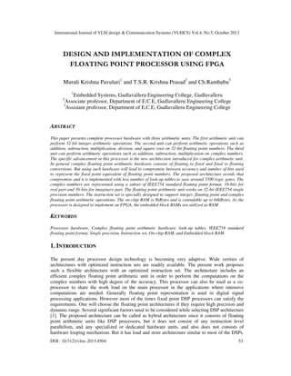 International Journal of VLSI design & Communication Systems (VLSICS) Vol.4, No.5, October 2013

DESIGN AND IMPLEMENTATION OF COMPLEX
FLOATING POINT PROCESSOR USING FPGA
Murali Krishna Pavuluri1 and T.S.R. Krishna Prasad2 and Ch.Rambabu3
1

Embedded Systems, Gudlavalleru Engineering College, Gudlavalleru
Associate professor, Department of E.C.E, Gudlavalleru Engineering College
3
Assistant professor, Department of E.C.E, Gudlavalleru Engineering College

2

ABSTRACT
This paper presents complete processor hardware with three arithmetic units. The first arithmetic unit can
perform 32-bit integer arithmetic operations. The second unit can perform arithmetic operations such as
addition, subtraction, multiplication, division, and square root on 32-bit floating point numbers. The third
unit can perform arithmetic operations such as addition, subtraction, multiplication on complex numbers.
The specific advancement in this processor is the new architecture introduced for complex arithmetic unit.
In general complex floating point arithmetic hardware consists of floating to fixed and fixed to floating
conversions. But using such hardware will lead to compromise between accuracy and number of bits used
to represent the fixed point equivalent of floating point numbers. The proposed architecture avoids that
compromise and it is implemented with less number of look-up tables to save around 5500 logic gates. The
complex numbers are represented using a subset of IEEE754 standard floating point format, 16-bits for
real part and 16-bits for imaginary part. The floating point arithmetic unit works on 32-bit IEEE754 single
precision numbers. The instruction set is specially designed to support integer, floating point and complex
floating point arithmetic operations. The on-chip RAM is 8kBytes and is extendable up to 64kBytes. As the
processor is designed to implement on FPGA, the embedded block RAMs are utilized as RAM.

KEYWORDS
Processor hardware, Complex floating point arithmetic hardware, look-up tables, IEEE754 standard
floating point format, Single precision, Instruction set, On-chip RAM, and Embedded block RAM.

1. INTRODUCTION
The present day processor design technology is becoming very adaptive. Wide verities of
architectures with optimized instruction sets are readily available. The present work proposes
such a flexible architecture with an optimized instruction set. The architecture includes an
efficient complex floating point arithmetic unit in order to perform the computations on the
complex numbers with high degree of the accuracy. This processor can also be used as a coprocessor to share the work load on the main processor in the applications where intensive
computations are needed. Generally floating point representation is used in digital signal
processing applications. However most of the times fixed point DSP processors can satisfy the
requirements. One will choose the floating point architectures if they require high precision and
dynamic range. Several significant factors need to be considered while selecting DSP architecture
[1]. The proposed architecture can be called as hybrid architecture since it consists of floating
point arithmetic units like DSP processors, but it does not consist of any instruction level
parallelism, and any specialized or dedicated hardware units, and also does not consists of
hardware looping mechanism. But it has load and store architecture similar to most of the DSPs.
DOI : 10.5121/vlsic.2013.4504

53

 
