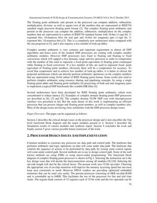 International Journal of VLSI design & Communication Systems (VLSICS) Vol.4, No.5, October 2013

The floating point arithmetic unit present in the processor can compute addition, subtraction,
multiplication, division, as well as square root of the numbers that are represented in IEEE754
standard single precision floating point format [2]. The complex floating point arithmetic unit
present in the processor can compute the addition, subtraction, multiplication on the complex
numbers that are represented in a subset of IEEE754 standard format with 16-bits (1-sign bit, 5exponent bits, 10-mantissa bits) for real part and 16-bits for imaginary part (1-sign bit, 5exponent bits, 10-mantissa bits) [3]. This is a completely new architecture when compared with
the one proposed in [3], and it also requires a less number of look-up tables.
Complex number arithmetic is very common and important requirement in almost all DSP
algorithms and hence most of the modern DSP processors are coming with complex number
arithmetic modules. However DSP processors uses fixed to floating and floating to fixed
conversions which will support a less dynamic range and less precision in order to compromise
with the number of bits used to represent a fixed point equivalent of floating point counterpart
while floating to fixed conversion. If a less number of bits are used to represent fixed- point
equivalent of floating point numbers, obviously there will be a compromise for accuracy. To
avoid that compromise and to achieve less number of look-up tables, it is better to choose the
proposed architecture which can directly perform arithmetic operations on the complex numbers
that are represented using 16-bit subset of IEEE floating point format. Some works also tried to
perform complex arithmetic using resource sharing and pipelining concepts, by using a single
floating point adder and floating point multiplier for processing of both real and imaginary parts
to implement a typical DSP benchmark like scalable FIR filter [4].
Several architectures have been developed for IEEE floating point arithmetic, which were
concentrated to reduce latency [5], Examples of complex domain floating point DSP processors
are described in [6], [7] and [8]. The complex domain VLIW DSP core with microprocessor
interface was presented in [6]. But the main theme of this work is implementing an efficient
processor that can process integer and floating point numbers, as well as complex numbers also.
Most of the design issues are having close similarities with the DSP processor design issues.
Paper Overview: The paper can be organized as follows:
Section 2 describes the critical design issues in the processor design and it also describes the Top
level functional block diagram and the major modules present in it. Section 3 describes the
Simulation results of various modules and synthesis report. Section 4 concludes the work and
finally section 5 gives various possible future extensions of the work.

2. PROCESSOR DESIGN ISSUES AND IMPLEMENTATION
Common modules to construct any processor are data path and control path. The hardware that
performs arithmetic and logic operations on data will come under data path. The hardware that
controls the sequence of actions to be performed by data path, by issuing some control signals
will come under control path. Several methods are in use to design control path. Some of the well
known methods are using FSMs or using micro-coded programming. The functional block
diagram of complex floating point processor is shown in Fig.1. Selecting the instruction set is the
key design issue that will decide the interconnections among all modules [9] [10]. Selecting the
op-code length will also be the critical factor. The present work uses 32-bit op-codes. Choosing
the appropriate size of on-chip memories will improve the memory accessing speed but one must
keep area constraints in mind. However FPGA vendors are providing optimized embedded
memories that can be used very easily. The present processor consisting of 8KB on-chip RAM
and is extendable up to 64KB. This facilitates the use of the processor for fast and real time
needs. The register bank consists of 32 registers each of 32-bit wide and the two operands can be
54

 