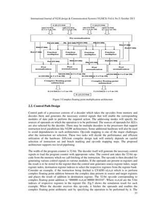 International Journal of VLSI design & Communication Systems (VLSICS) Vol.4, No.5, October 2013

Figure.3 Complex floating point multiplication architecture

2.2. Control Path Design
Control path of a processor consists of a decoder which takes the op-codes from memory and
decodes them and generates the necessary control signals that will enable the corresponding
modules of data path to perform the required action. The addressing modes will specify the
sources of operands on which the operation is to be performed. The sources of operands for ALUs
are also selected by the decoder. There may be multiple decoders in the processors that support
instruction level parallelism like VLIW architectures. Some additional hardware will also be used
to avoid dependencies in such architectures. Op-code mapping is one of the major challenges
after the instruction set selection. These two tasks will decide the performance and efficient
utilization of the hardware. Efficient compiler design task will entirely depends on careful
selection of instruction set and bench marking and op-code mapping steps. The proposed
architecture supports two level pipelining.
The width of the program counter is 32-bit. The decoder itself will generate the necessary control
signals to load the program counter with appropriate value. The control unit takes the 32-bit opcode from the memory which we call fetching of the instruction. The op-code is then decoded for
generating various control signals to various modules. If the operands are present in registers and
the result is to be stored in the register then the control unit generates source register index, target
register index, destination register indexes to select the respective registers from the register bank.
Consider an example, if the instruction being fetched is CFADD rd,rs,rt which is to perform
complex floating point addition between the complex data present in source and target registers
and places the result of addition in destination register. The 32-bit op-code corresponding to
complex floating point addition is “000000 rs,rt,rd 00000 001010”. Where rs,rt,rd are the 5-bit
indexes of respective registers in the register file. Fig.5 shows the simulation result for such
example. When the decoder receives this op-code, it fetches the operands and enables the
complex floating point arithmetic unit by specifying the operation to be performed by it. The
57

 