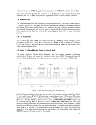 International Journal of VLSI design & Communication Systems (VLSICS) Vol.4, No.5, October 2013

signal alu3_func[2:0] specifies the operation to be performed by the complex floating point
arithmetic unit. If it is “000” means addition is performed on the available complex operands.

2.3. Register Bank
The Xilinx embedded dual port memories are used as register bank. The register bank consists of
32 registers and each of 32-bit wide. The decoder generates the read/write addresses according to
the op-code. The register bank consists of two read ports and one write port in order to read the
two operands simultaneously and write the result of operation in the specified destination register.
Some registers in the bank are reserved for special purpose they can’t be used for general
purpose.

2.4. On-chip RAM
The size of on-chip RAM is 8KB and can be extendable up to 64KB by simply setting the generic
parameter named as block_count. Xilix Embedded block RAMs of 2kB each are used to construct
total of 64KB memory. The block RAMs can be instantiated using ‘RAMB16_S9’ and each block
RAM is initialized with zeros.

2.5. Single Precision Floating Point Arithmetic Unit
The single precision floating point arithmetic unit can perform addition, subtraction,
multiplication, division and square root operations on the given 32-bit floating point operands
based on the control signals given by the decoder and presents the result again in IEEE single

Figure.4 single precision floating point arithmetic unit

precision floating point format. In case any exceptions like inexact, overflow, underflow, divideby-zero, infinity, zero, QNaN, SNaN occurs the corresponding signals will be raised. The values
of Not a Number (NaNs), zero, infinity are defined in VHDL package. For example the value of
Quite Not a Number (QNaN) is defined as "1111111110000000000000000000000" without sign
bit. Similarly infinity (INF) is defined as "1111111100000000000000000000000". The single
precision floating point unit is designed based on conventional floating point algorithms. The pre
normalization for addition/subtraction and pre normalization for multiplication units performs the
same work as in the case of complex floating point arithmetic unit except the length of the
operands is 32-bit each, and the operands are real numbers. All the rounding modes defined in
IEEE754 standard can be performed by this module.
58

 