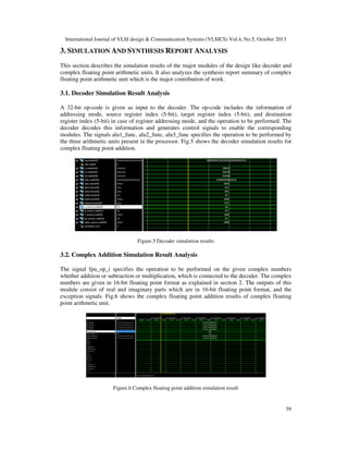 International Journal of VLSI design & Communication Systems (VLSICS) Vol.4, No.5, October 2013

3. SIMULATION AND SYNTHESIS REPORT ANALYSIS
This section describes the simulation results of the major modules of the design like decoder and
complex floating point arithmetic units. It also analyzes the synthesis report summary of complex
floating point arithmetic unit which is the major contribution of work.

3.1. Decoder Simulation Result Analysis
A 32-bit op-code is given as input to the decoder. The op-code includes the information of
addressing mode, source register index (5-bit), target register index (5-bit), and destination
register index (5-bit) in case of register addressing mode, and the operation to be performed. The
decoder decodes this information and generates control signals to enable the corresponding
modules. The signals alu1_func, alu2_func, alu3_func specifies the operation to be performed by
the three arithmetic units present in the processor. Fig.5 shows the decoder simulation results for
complex floating point addition.

Figure.5 Decoder simulation results

3.2. Complex Addition Simulation Result Analysis
The signal fpu_op_i specifies the operation to be performed on the given complex numbers
whether addition or subtraction or multiplication, which is connected to the decoder. The complex
numbers are given in 16-bit floating point format as explained in section 2. The outputs of this
module consist of real and imaginary parts which are in 16-bit floating point format, and the
exception signals. Fig.6 shows the complex floating point addition results of complex floating
point arithmetic unit.

Figure.6 Complex floating point addition simulation result

59

 