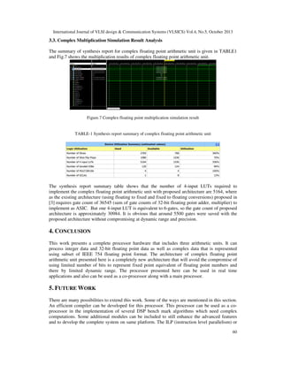International Journal of VLSI design & Communication Systems (VLSICS) Vol.4, No.5, October 2013

3.3. Complex Multiplication Simulation Result Analysis
The summary of synthesis report for complex floating point arithmetic unit is given in TABLE1
and Fig.7 shows the multiplication results of complex floating point arithmetic unit.

Figure.7 Complex floating point multiplication simulation result

TABLE-1 Synthesis report summary of complex floating point arithmetic unit

The synthesis report summary table shows that the number of 4-input LUTs required to
implement the complex floating point arithmetic unit with proposed architecture are 5164, where
as the existing architecture (using floating to fixed and fixed to floating conversions) proposed in
[3] requires gate count of 36545 (sum of gate counts of 32-bit floating point adder, multiplier) to
implement as ASIC. But one 4-input LUT is equivalent to 6-gates, so the gate count of proposed
architecture is approximately 30984. It is obvious that around 5500 gates were saved with the
proposed architecture without compromising at dynamic range and precision.

4. CONCLUSION
This work presents a complete processor hardware that includes three arithmetic units. It can
process integer data and 32-bit floating point data as well as complex data that is represented
using subset of IEEE 754 floating point format. The architecture of complex floating point
arithmetic unit presented here is a completely new architecture that will avoid the compromise of
using limited number of bits to represent fixed point equivalent of floating point numbers and
there by limited dynamic range. The processor presented here can be used in real time
applications and also can be used as a co-processor along with a main processor.

5. FUTURE WORK
There are many possibilities to extend this work. Some of the ways are mentioned in this section.
An efficient compiler can be developed for this processor. This processor can be used as a coprocessor in the implementation of several DSP bench mark algorithms which need complex
computations. Some additional modules can be included to still enhance the advanced features
and to develop the complete system on same platform. The ILP (instruction level parallelism) or
60

 