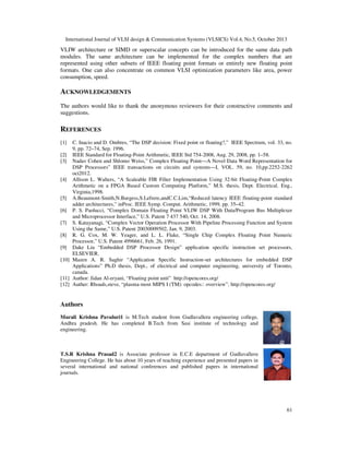 International Journal of VLSI design & Communication Systems (VLSICS) Vol.4, No.5, October 2013

VLIW architecture or SIMD or superscalar concepts can be introduced for the same data path
modules. The same architecture can be implemented for the complex numbers that are
represented using other subsets of IEEE floating point formats or entirely new floating point
formats. One can also concentrate on common VLSI optimization parameters like area, power
consumption, speed.

ACKNOWLEDGEMENTS
The authors would like to thank the anonymous reviewers for their constructive comments and
suggestions.

REFERENCES
[1]

C. Inacio and D. Ombres, “The DSP decision: Fixed point or floating?,” IEEE Spectrum, vol. 33, no.
9, pp. 72–74, Sep. 1996.
[2] IEEE Standard for Floating-Point Arithmetic, IEEE Std 754-2008, Aug. 29, 2008, pp. 1–58.
[3] Nadav Cohen and Shlomo Weiss,” Complex Floating Point—A Novel Data Word Representation for
DSP Processors” IEEE transactions on circuits and systems—I, VOL. 59, no. 10,pp.2252-2262
oct2012.
[4] Allison L. Walters, “A Scaleable FIR Filter Implementation Using 32-bit Floating-Point Complex
Arithmetic on a FPGA Based Custom Computing Platform,” M.S. thesis, Dept. Electrical. Eng.,
Virginia,1998.
[5] A.Beaumont-Smith,N.Burgess,S.Lefrere,andC.C.Lim,“Reduced latency IEEE floating-point standard
adder architectures,” inProc. IEEE Symp. Comput. Arithmetic, 1999, pp. 35–42.
[6] P. S. Paolucci, “Complex Domain Floating Point VLIW DSP With Data/Program Bus Multiplexer
and Microprocessor Interface,” U.S. Patent 7 437 540, Oct. 14, 2008.
[7] S. Katayanagi, “Complex Vector Operation Processor With Pipeline Processing Function and System
Using the Same,” U.S. Patent 20030009502, Jan. 9, 2003.
[8] R. G. Cox, M. W. Yeager, and L. L. Flake, “Single Chip Complex Floating Point Numeric
Processor,” U.S. Patent 4996661, Feb. 26, 1991.
[9] Dake Liu “Embedded DSP Processor Design” application specific instruction set processors,
ELSEVIER.
[10] Mazen A. R. Saghir “Application Specific Instruction-set architectures for embedded DSP
Applications” Ph.D thesis, Dept., of electrical and computer engineering, university of Toronto,
canada.
[11] Author: Jidan Al-eryani, “Floating point unit” http://opencores.org/
[12] Auther: Rhoads,steve, “plasma-most MIPS I (TM): opcodes:: overview”, http://opencores.org/

Authors
Murali Krishna Pavuluri1 is M.Tech student from Gudlavalleru engineering college,
Andhra pradesh. He has completed B.Tech from Sasi institute of technology and
engineering.

T.S.R Krishna Prasad2 is Associate professor in E.C.E department of Gudlavalleru
Engineering College. He has about 10 years of teaching experience and presented papers in
several international and national conferences and published papers in international
journals.

61

 