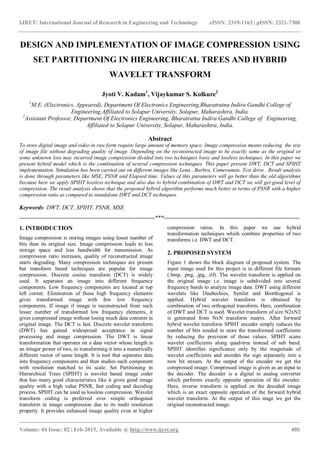 IJRET: International Journal of Research in Engineering and Technology eISSN: 2319-1163 | pISSN: 2321-7308
_______________________________________________________________________________________
Volume: 04 Issue: 02 | Feb-2015, Available @ http://www.ijret.org 495
DESIGN AND IMPLEMENTATION OF IMAGE COMPRESSION USING
SET PARTITIONING IN HIERARCHICAL TREES AND HYBRID
WAVELET TRANSFORM
Jyoti V. Kadam1
, Vijaykumar S. Kolkure2
1
M.E. (Electronics, Appeared), Department Of Electronics Engineering,Bharatratna Indira Gandhi College of
Engineering,Affiliated to Solapur University, Solapur, Maharashtra, India.
2
Assistant Professor, Department Of Electronics Engineering, Bharatratna Indira Gandhi College of Engineering,
Affiliated to Solapur University, Solapur, Maharashtra, India.
Abstract
To store digital image and video in raw form require large amount of memory space. Image compression means reducing the size
of image file without degrading quality of image. Depending on the reconstructed image to be exactly same as the original or
some unknown loss may incurred image compression divided into two techniques lossy and lossless techniques. In this paper we
present hybrid model which is the combination of several compression techniques. This paper present DWT, DCT and SPIHT
implementation. Simulation has been carried out on different images like Lena , Barbra, Cameraman, Test drive . Result analysis
is done through parameters like MSE, PSNR and Elapsed time. Values of this parameters will go better than the old algorithms
because here we apply SPIHT lossless technique and also due to hybrid combination of DWT and DCT we will get good level of
compression. The result analysis shows that the proposed hybrid algorithm performs much better in terms of PSNR with a higher
compression ratio as compared to standalone DWT and DCT techniques.
Keywords- DWT, DCT, SPIHT, PSNR, MSE
---------------------------------------------------------------------***---------------------------------------------------------------------
1. INTRODUCTION
Image compression is storing images using lesser number of
bits than its original size. Image compression leads to less
storage space and less bandwidth for transmission. As
compression ratio increases, quality of reconstructed image
starts degrading. Many compression techniques are present
but transform based techniques are popular for image
compression. Discrete cosine transform (DCT) is widely
used. It separates an image into different frequency
components. Low frequency components are located at top
left corner. Elimination of these high frequency elements
gives transformed image with few low frequency
components. If image if image is reconstructed from such
lesser number of transformed low frequency elements, it
gives compressed image without losing much data contents in
original image. The DCT is fast. Discrete wavelet transform
(DWT) has gained widespread acceptance in signal
processing and image compression. The DWT is linear
transformation that operates on a data vector whose length is
an integer power of two, to transforming it into a numerically
different vector of same length. It is tool that separates data
into frequency components and then studies each component
with resolution matched to its scale. Set Partitioning in
Hierarchical Trees (SPIHT) is wavelet based image coder
that has many good characteristics like it gives good image
quality with a high value PSNR, fast coding and decoding
process. SPIHT can be used as lossless compression. Wavelet
transform coding is preferred over simple orthogonal
transform in image compression due to its multi resolution
property. It provides enhanced image quality even at higher
compression ratios. In this paper we use hybrid
transformation techniques which combine properties of two
transforms i.e. DWT and DCT.
2. PROPOSED SYSTEM
Figure 1 shows the block diagram of proposed system. The
input image used for this project is in different file formats
(.bmp, .png, .jpg, .tif). The wavelet transform is applied on
the original image i.e. image is subdivided into several
frequency bands to analyze image data. DWT using different
wavelets like Daubechies, Symlet and Biorthogonal is
applied. Hybrid wavelet transform is obtained by
combination of two orthogonal transform. Here, combination
of DWT and DCT is used. Wavelet transform of size N2xN2
is generated from NxN transform matrix. After forward
hybrid wavelet transform SPIHT encoder simply reduces the
number of bits needed to store the transformed coefficients
by reducing the precision of those values. SPIHT scans
wavelet coefficients along quad-tree instead of sub band.
SPIHT identifies significance only by the magnitude of
wavelet coefficients and encodes the sign separately into a
new bit stream. At the output of the encoder we get the
compressed image. Compressed image is given as an input to
the decoder. The decoder is a digital to analog converter
which performs exactly opposite operation of the encoder.
Here, inverse transform is applied on the decoded image
which is an exact opposite operation of the forward hybrid
wavelet transform. At the output of this stage we get the
original reconstructed image.
 