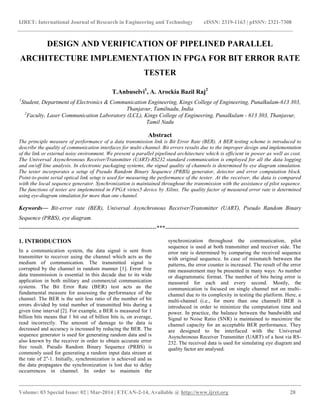 IJRET: International Journal of Research in Engineering and Technology eISSN: 2319-1163 | pISSN: 2321-7308
__________________________________________________________________________________________
Volume: 03 Special Issue: 02 | Mar-2014 | ETCAN-2-14, Available @ http://www.ijret.org 28
DESIGN AND VERIFICATION OF PIPELINED PARALLEL
ARCHITECTURE IMPLEMENTATION IN FPGA FOR BIT ERROR RATE
TESTER
T.Anbuselvi1
, A. Arockia Bazil Raj2
1
Student, Department of Electronics & Communication Engineering, Kings College of Engineering, Punalkulam-613 303,
Thanjavur, Tamilnadu, India
2
Faculty, Laser Communication Laboratory (LCL), Kings College of Engineering, Punalkulam - 613 303, Thanjavur,
Tamil Nadu
Abstract
The principle measure of performance of a data transmission link is Bit Error Rate (BER). A BER testing scheme is introduced to
describe the quality of communication interfaces for multi-channel. Bit errors results due to the improper design and implementation
of the link or external noisy environment. We present a parallel pipelined architecture which is efficient in power as well as cost.
The Universal Asynchronous Receiver/Transmitter (UART)-RS232 standard communication is employed for all the data logging
and on/off line analysis. In electronic packaging systems, the signal quality of channels is determined by eye diagram simulation.
The tester incorporates a setup of Pseudo Random Binary Sequence (PRBS) generator, detector and error computation block.
Point-to-point serial optical link setup is used for measuring the performance of the tester. At the receiver, the data is compared
with the local sequence generator. Synchronization is maintained throughout the transmission with the assistance of pilot sequence.
The functions of tester are implemented in FPGA virtex5 device by Xilinx. The quality factor of measured error rate is determined
using eye-diagram simulation for more than one channel.
Keywords— Bit-error rate (BER), Universal Asynchronous Receiver/Transmitter (UART), Pseudo Random Binary
Sequence (PRBS), eye diagram.
------------------------------------------------------------------------***----------------------------------------------------------------------
1. INTRODUCTION
In a communication system, the data signal is sent from
transmitter to receiver using the channel which acts as the
medium of communication. The transmitted signal is
corrupted by the channel in random manner [1]. Error free
data transmission is essential in this decade due to its wide
application in both military and commercial communication
systems. The Bit Error Rate (BER) test acts as the
fundamental measure for assessing the performance of the
channel. The BER is the unit less ratio of the number of bit
errors divided by total number of transmitted bits during a
given time interval [2]. For example, a BER is measured for 1
billion bits means that 1 bit out of billion bits is, on average,
read incorrectly. The amount of damage to the data is
decreased and accuracy is increased by reducing the BER. The
sequence generator is used for generating random data and is
also known by the receiver in order to obtain accurate error
free result. Pseudo Random Binary Sequence (PRBS) is
commonly used for generating a random input data stream at
the rate of 2n
-1. Initially, synchronization is achieved and as
the data propagates the synchronization is lost due to delay
occurrences in channel. In order to maintain the
synchronization throughout the communication, pilot
sequence is used at both transmitter and receiver side. The
error rate is determined by comparing the received sequence
with original sequence. In case of mismatch between the
patterns, the error counter is increased. The result of the error
rate measurement may be presented in many ways: As number
or diagrammatic format. The number of bits being error is
measured for each and every second. Mostly, the
communication is focused on single channel not on multi-
channel due to its complexity in testing the platform. Here, a
multi-channel (i.e., for more than one channel) BER is
introduced in order to minimize the computation time and
power. In practice, the balance between the bandwidth and
Signal to Noise Ratio (SNR) is maintained to maximize the
channel capacity for an acceptable BER performance. They
are designed to be interfaced with the Universal
Asynchronous Receiver Transmitter (UART) of a host via RS-
232. The received data is used for simulating eye diagram and
quality factor are analysed.
 