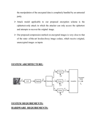 the manipulation of the encrypted data is completely handled by an untrusted 
party. 
 Attack model applicable to our proposed encryption scheme is the 
ciphertext-only attack in which the attacker can only access the ciphertext 
and attempts to recover the original image. 
 Our proposed compression method on encrypted images is very close to that 
of the state- of-the-art lossless/lossy image codecs, which receive original, 
unencrypted images as inputs 
SYSTEM ARCHITECTURE: 
SYSTEM REQUIREMENTS: 
HARDWARE REQUIREMENTS: 
 