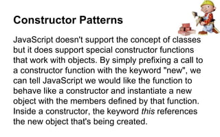 Constructor Patterns
JavaScript doesn't support the concept of classes
but it does support special constructor functions
that work with objects. By simply prefixing a call to
a constructor function with the keyword "new", we
can tell JavaScript we would like the function to
behave like a constructor and instantiate a new
object with the members defined by that function.
Inside a constructor, the keyword this references
the new object that's being created.
 