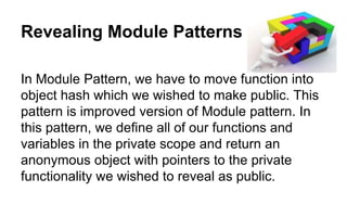 Revealing Module Patterns
In Module Pattern, we have to move function into
object hash which we wished to make public. This
pattern is improved version of Module pattern. In
this pattern, we define all of our functions and
variables in the private scope and return an
anonymous object with pointers to the private
functionality we wished to reveal as public.
 