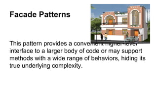 Facade Patterns
This pattern provides a convenient higher-level
interface to a larger body of code or may support
methods with a wide range of behaviors, hiding its
true underlying complexity.
 
