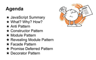 Agenda
★ JavaScript Summary
★ What? Why? How?
★ Anti Pattern
★ Constructor Pattern
★ Module Pattern
★ Revealing Module Pattern
★ Facade Pattern
★ Promise Deferred Pattern
★ Decorator Pattern
 