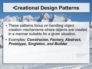 ●Creational Design Patterns
● These patterns focus on handling object
creation mechanisms where objects are created
in a manner suitable for a given situation.
● Examples: Constructor, Factory, Abstract,
Prototype, Singleton, and Builder
 