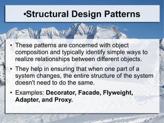 ●Structural Design Patterns
● These patterns are concerned with object
composition and typically identify simple ways to
realize relationships between different objects.
● They help in ensuring that when one part of a
system changes, the entire structure of the system
doesn't need to do the same.
● Examples: Decorator, Facade, Flyweight,
Adapter, and Proxy.
 