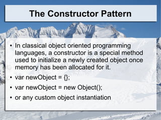 The Constructor Pattern
● In classical object oriented programming
languages, a constructor is a special method
used to initialize a newly created object once
memory has been allocated for it.
● var newObject = {};
● var newObject = new Object();
● or any custom object instantiation
 