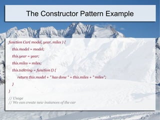 The Constructor Pattern Example
function Car( model, year, miles ) {
this.model = model;
this.year = year;
this.miles = miles;
this.toString = function () {
return this.model + " has done " + this.miles + " miles";
}
}
// Usage
// We can create new instances of the car
 