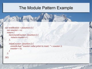 var testModule = (function () {
var counter = 0;
return {
incrementCounter: function () {
return counter++;
},
resetCounter: function () {
console.log( "counter value prior to reset: " + counter );
counter = 0;
}
};
})();
The Module Pattern Example
 