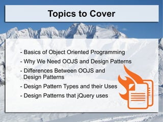 Topics to Cover
- Basics of Object Oriented Programming
- Why We Need OOJS and Design Patterns
- Differences Between OOJS and
Design Patterns
- Design Pattern Types and their Uses
- Design Patterns that jQuery uses
 