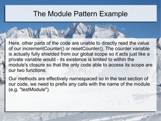Here, other parts of the code are unable to directly read the value
of our incrementCounter() or resetCounter(). The counter variable
is actually fully shielded from our global scope so it acts just like a
private variable would - its existence is limited to within the
module's closure so that the only code able to access its scope are
our two functions.
Our methods are effectively namespaced so in the test section of
our code, we need to prefix any calls with the name of the module
(e.g. "testModule").
The Module Pattern Example
 