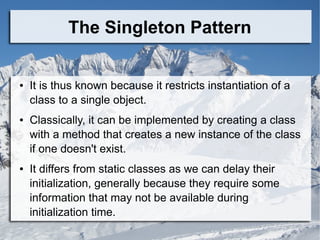 The Singleton Pattern
● It is thus known because it restricts instantiation of a
class to a single object.
● Classically, it can be implemented by creating a class
with a method that creates a new instance of the class
if one doesn't exist.
● It differs from static classes as we can delay their
initialization, generally because they require some
information that may not be available during
initialization time.
 