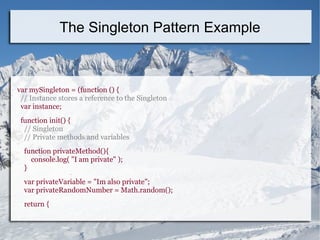 var mySingleton = (function () {
// Instance stores a reference to the Singleton
var instance;
function init() {
// Singleton
// Private methods and variables
function privateMethod(){
console.log( "I am private" );
}
var privateVariable = "Im also private";
var privateRandomNumber = Math.random();
return {
The Singleton Pattern Example
 