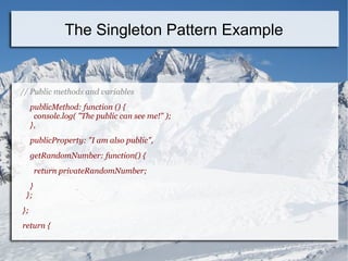 // Public methods and variables
publicMethod: function () {
console.log( "The public can see me!" );
},
publicProperty: "I am also public",
getRandomNumber: function() {
return privateRandomNumber;
}
};
};
return {
The Singleton Pattern Example
 