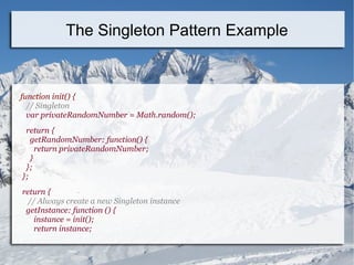 function init() {
// Singleton
var privateRandomNumber = Math.random();
return {
getRandomNumber: function() {
return privateRandomNumber;
}
};
};
return {
// Always create a new Singleton instance
getInstance: function () {
instance = init();
return instance;
The Singleton Pattern Example
 