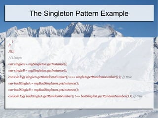 }
};
})();
// Usage:
var singleA = mySingleton.getInstance();
var singleB = mySingleton.getInstance();
console.log( singleA.getRandomNumber() === singleB.getRandomNumber() ); // true
var badSingleA = myBadSingleton.getInstance();
var badSingleB = myBadSingleton.getInstance();
console.log( badSingleA.getRandomNumber() !== badSingleB.getRandomNumber() ); // true
The Singleton Pattern Example
 