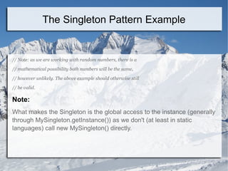 // Note: as we are working with random numbers, there is a
// mathematical possibility both numbers will be the same,
// however unlikely. The above example should otherwise still
// be valid.
Note:
What makes the Singleton is the global access to the instance (generally
through MySingleton.getInstance()) as we don't (at least in static
languages) call new MySingleton() directly.
The Singleton Pattern Example
 