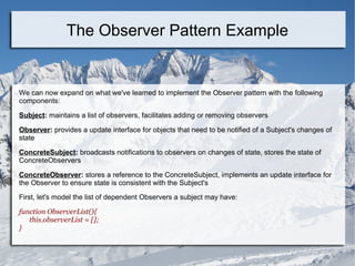 We can now expand on what we've learned to implement the Observer pattern with the following
components:
Subject: maintains a list of observers, facilitates adding or removing observers
Observer: provides a update interface for objects that need to be notified of a Subject's changes of
state
ConcreteSubject: broadcasts notifications to observers on changes of state, stores the state of
ConcreteObservers
ConcreteObserver: stores a reference to the ConcreteSubject, implements an update interface for
the Observer to ensure state is consistent with the Subject's
First, let's model the list of dependent Observers a subject may have:
function ObserverList(){
this.observerList = [];
}
The Observer Pattern Example
 
