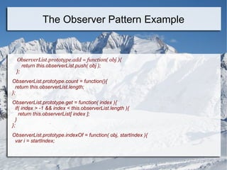 ObserverList.prototype.add = function( obj ){
return this.observerList.push( obj );
};
ObserverList.prototype.count = function(){
return this.observerList.length;
};
ObserverList.prototype.get = function( index ){
if( index > -1 && index < this.observerList.length ){
return this.observerList[ index ];
}
};
ObserverList.prototype.indexOf = function( obj, startIndex ){
var i = startIndex;
The Observer Pattern Example
 