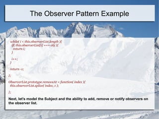 while( i < this.observerList.length ){
if( this.observerList[i] === obj ){
return i;
}
i++;
}
return -1;
};
ObserverList.prototype.removeAt = function( index ){
this.observerList.splice( index, 1 );
};
Next, let's model the Subject and the ability to add, remove or notify observers on
the observer list.
The Observer Pattern Example
 