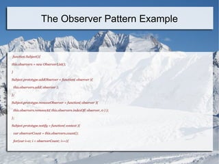 function Subject(){
this.observers = new ObserverList();
}
Subject.prototype.addObserver = function( observer ){
this.observers.add( observer );
};
Subject.prototype.removeObserver = function( observer ){
this.observers.removeAt( this.observers.indexOf( observer, 0 ) );
};
Subject.prototype.notify = function( context ){
var observerCount = this.observers.count();
for(var i=0; i < observerCount; i++){
The Observer Pattern Example
 