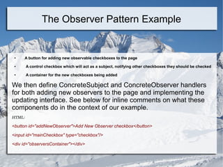 ● A button for adding new observable checkboxes to the page
● A control checkbox which will act as a subject, notifying other checkboxes they should be checked
● A container for the new checkboxes being added
We then define ConcreteSubject and ConcreteObserver handlers
for both adding new observers to the page and implementing the
updating interface. See below for inline comments on what these
components do in the context of our example.
HTML:
<button id="addNewObserver">Add New Observer checkbox</button>
<input id="mainCheckbox" type="checkbox"/>
<div id="observersContainer"></div>
The Observer Pattern Example
 