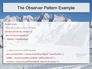 Sample script:
// Extend an object with an extension
function extend( obj, extension ){
for ( var key in extension ){
obj[key] = extension[key];
}
}
// References to our DOM elements
var controlCheckbox = document.getElementById( "mainCheckbox" ),
addBtn = document.getElementById( "addNewObserver" ),
container = document.getElementById( "observersContainer" );
The Observer Pattern Example
 