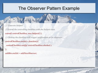 // Concrete Subject
// Extend the controlling checkbox with the Subject class
extend( controlCheckbox, new Subject() );
// Clicking the checkbox will trigger notifications to its observers
controlCheckbox.onclick = function(){
controlCheckbox.notify( controlCheckbox.checked );
};
addBtn.onclick = addNewObserver;
The Observer Pattern Example
 