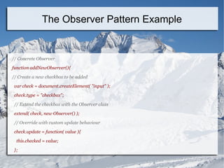 // Concrete Observer
function addNewObserver(){
// Create a new checkbox to be added
var check = document.createElement( "input" );
check.type = "checkbox";
// Extend the checkbox with the Observer class
extend( check, new Observer() );
// Override with custom update behaviour
check.update = function( value ){
this.checked = value;
};
The Observer Pattern Example
 