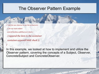 // Add the new observer to our list of observers
// for our main subject
controlCheckbox.addObserver( check );
//append the item to the container
container.appendChild( check );
}
In this example, we looked at how to implement and utilize the
Observer pattern, covering the concepts of a Subject, Observer,
ConcreteSubject and ConcreteObserver.
The Observer Pattern Example
 
