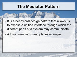 The Mediator Pattern
● It is a behavioral design pattern that allows us
to expose a unified interface through which the
different parts of a system may communicate.
● A tower (mediator) and planes example
 