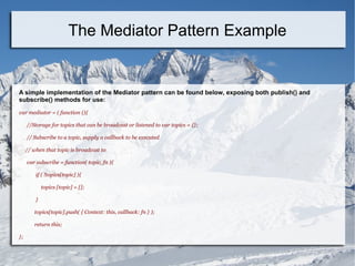 A simple implementation of the Mediator pattern can be found below, exposing both publish() and
subscribe() methods for use:
var mediator = ( function (){
//Storage for topics that can be broadcast or listened to var topics = {};
// Subscribe to a topic, supply a callback to be executed
// when that topic is broadcast to
var subscribe = function( topic, fn ){
if ( !topics[topic] ){
topics [topic] = [];
}
topics[topic].push( { Context: this, callback: fn } );
return this;
};
The Mediator Pattern Example
 