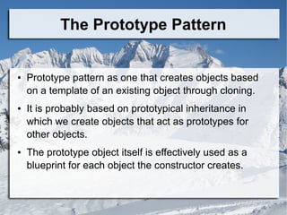 The Prototype Pattern
● Prototype pattern as one that creates objects based
on a template of an existing object through cloning.
● It is probably based on prototypical inheritance in
which we create objects that act as prototypes for
other objects.
● The prototype object itself is effectively used as a
blueprint for each object the constructor creates.
 