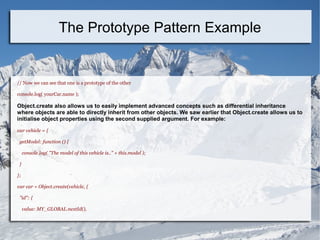 // Now we can see that one is a prototype of the other
console.log( yourCar.name );
Object.create also allows us to easily implement advanced concepts such as differential inheritance
where objects are able to directly inherit from other objects. We saw earlier that Object.create allows us to
initialise object properties using the second supplied argument. For example:
var vehicle = {
getModel: function () {
console.log( "The model of this vehicle is.." + this.model );
}
};
var car = Object.create(vehicle, {
"id": {
value: MY_GLOBAL.nextId(),
The Prototype Pattern Example
 