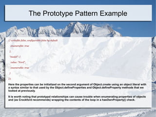 // writable:false, configurable:false by default
enumerable: true
},
"model": {
value: "Ford",
enumerable: true
}
});
Here the properties can be initialized on the second argument of Object.create using an object literal with
a syntax similar to that used by the Object.defineProperties and Object.defineProperty methods that we
looked at previously.
It is worth noting that prototypal relationships can cause trouble when enumerating properties of objects
and (as Crockford recommends) wrapping the contents of the loop in a hasOwnProperty() check.
The Prototype Pattern Example
 