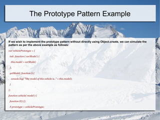 If we wish to implement the prototype pattern without directly using Object.create, we can simulate the
pattern as per the above example as follows:
var vehiclePrototype = {
init: function ( carModel ) {
this.model = carModel;
},
getModel: function () {
console.log( "The model of this vehicle is.." + this.model);
}
};
function vehicle( model ) {
function F() {};
F.prototype = vehiclePrototype;
The Prototype Pattern Example
 