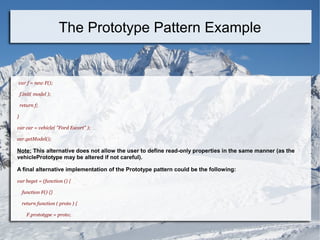 var f = new F();
f.init( model );
return f;
}
var car = vehicle( "Ford Escort" );
car.getModel();
Note: This alternative does not allow the user to define read-only properties in the same manner (as the
vehiclePrototype may be altered if not careful).
A final alternative implementation of the Prototype pattern could be the following:
var beget = (function () {
function F() {}
return function ( proto ) {
F.prototype = proto;
The Prototype Pattern Example
 