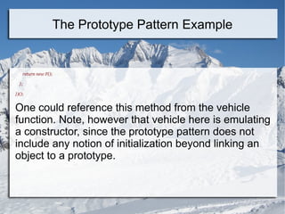 return new F();
};
})();
One could reference this method from the vehicle
function. Note, however that vehicle here is emulating
a constructor, since the prototype pattern does not
include any notion of initialization beyond linking an
object to a prototype.
The Prototype Pattern Example
 
